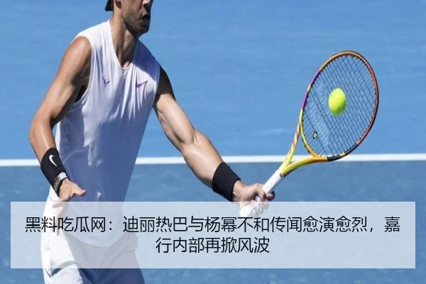 黑料吃瓜网：迪丽热巴与杨幂不和传闻愈演愈烈，嘉行内部再掀风波